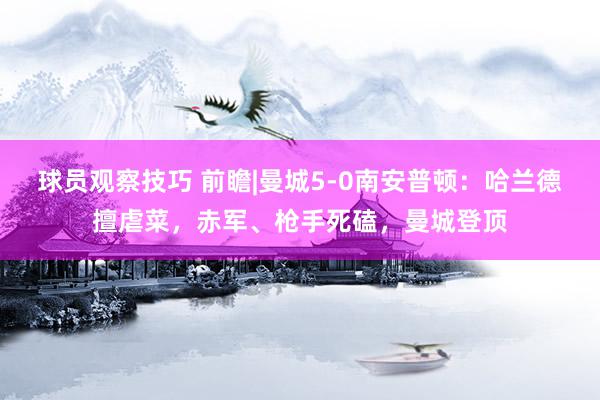 球员观察技巧 前瞻|曼城5-0南安普顿：哈兰德擅虐菜，赤军、枪手死磕，曼城登顶