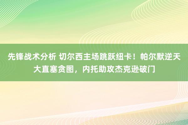 先锋战术分析 切尔西主场跳跃纽卡！帕尔默逆天大直塞贪图，内托助攻杰克逊破门