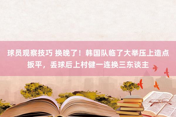 球员观察技巧 换晚了！韩国队临了大举压上造点扳平，丢球后上村健一连换三东谈主