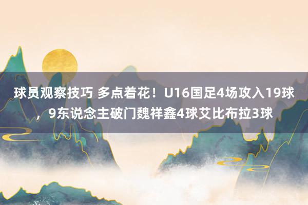 球员观察技巧 多点着花！U16国足4场攻入19球，9东说念主破门魏祥鑫4球艾比布拉3球