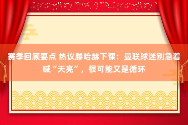 赛季回顾要点 热议滕哈赫下课：曼联球迷别急着喊“天亮”，很可能又是循环