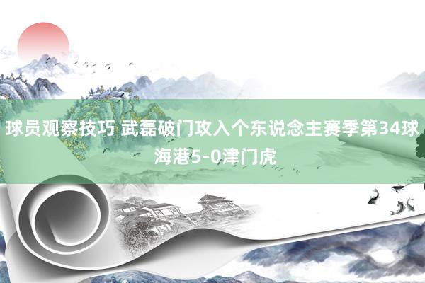 球员观察技巧 武磊破门攻入个东说念主赛季第34球 海港5-0津门虎