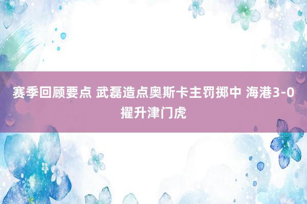 赛季回顾要点 武磊造点奥斯卡主罚掷中 海港3-0擢升津门虎