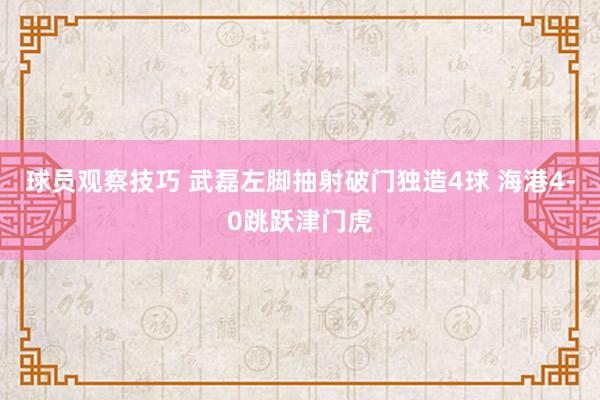 球员观察技巧 武磊左脚抽射破门独造4球 海港4-0跳跃津门虎