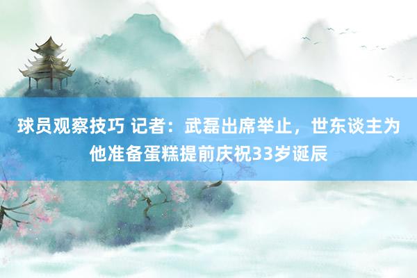 球员观察技巧 记者：武磊出席举止，世东谈主为他准备蛋糕提前庆祝33岁诞辰