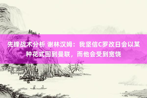 先锋战术分析 谢林汉姆：我坚信C罗改日会以某种花式回到曼联，而他会受到宽饶