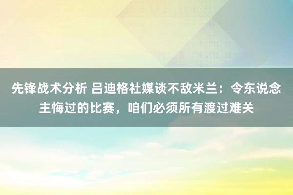 先锋战术分析 吕迪格社媒谈不敌米兰：令东说念主悔过的比赛，咱们必须所有渡过难关