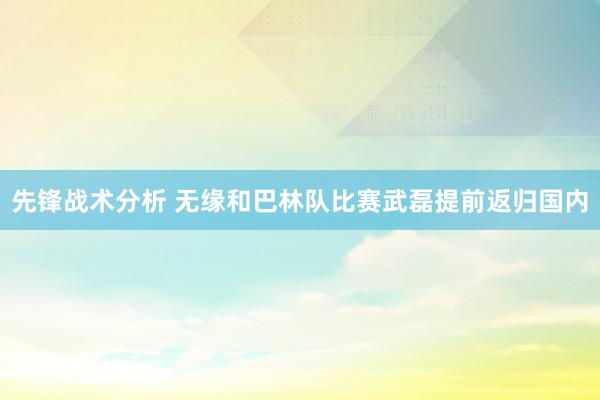 先锋战术分析 无缘和巴林队比赛武磊提前返归国内