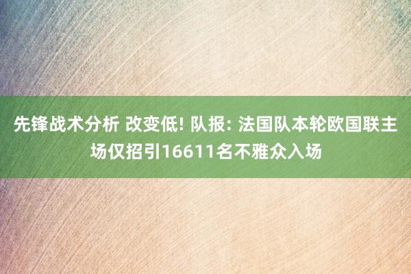 先锋战术分析 改变低! 队报: 法国队本轮欧国联主场仅招引16611名不雅众入场