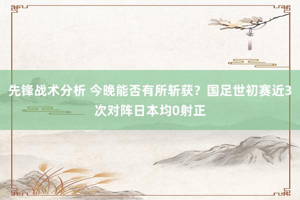 先锋战术分析 今晚能否有所斩获？国足世初赛近3次对阵日本均0射正