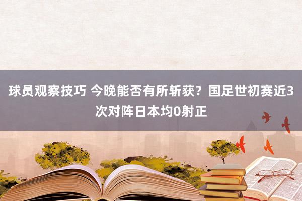 球员观察技巧 今晚能否有所斩获？国足世初赛近3次对阵日本均0射正