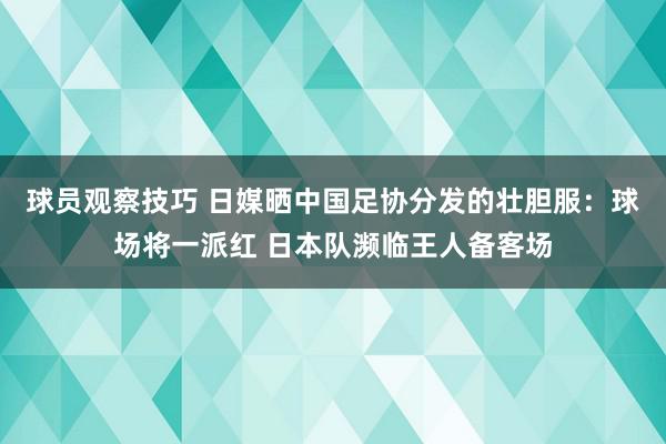 球员观察技巧 日媒晒中国足协分发的壮胆服：球场将一派红 日本队濒临王人备客场