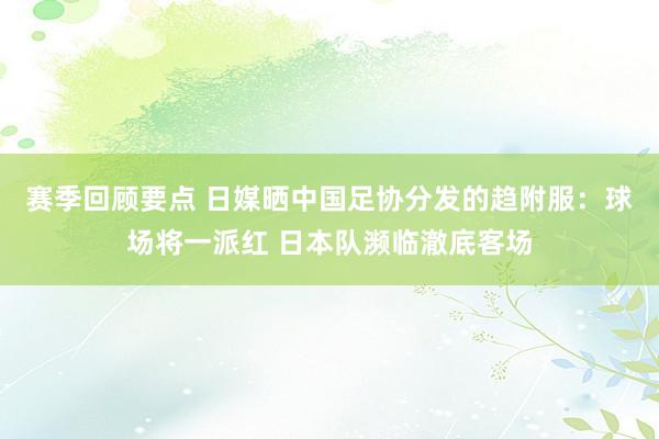 赛季回顾要点 日媒晒中国足协分发的趋附服：球场将一派红 日本队濒临澈底客场