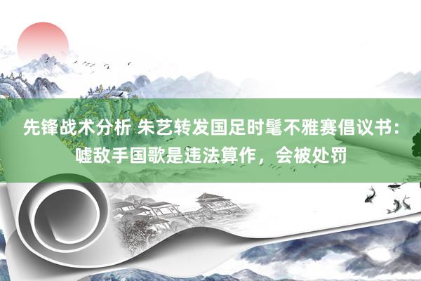 先锋战术分析 朱艺转发国足时髦不雅赛倡议书：嘘敌手国歌是违法算作，会被处罚