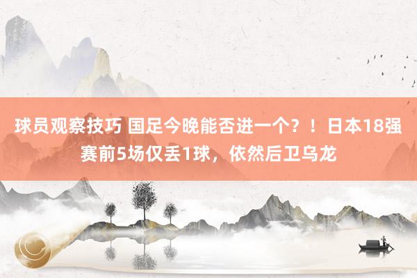 球员观察技巧 国足今晚能否进一个？！日本18强赛前5场仅丢1球，依然后卫乌龙