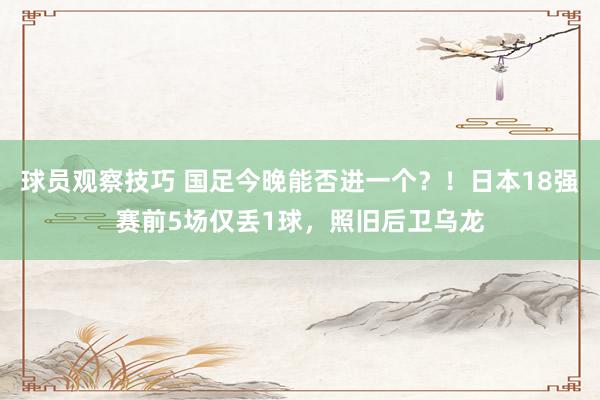 球员观察技巧 国足今晚能否进一个？！日本18强赛前5场仅丢1球，照旧后卫乌龙