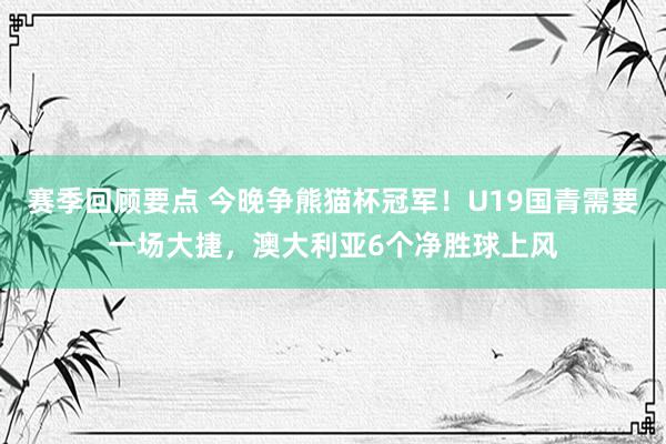 赛季回顾要点 今晚争熊猫杯冠军！U19国青需要一场大捷，澳大利亚6个净胜球上风