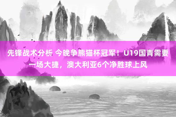 先锋战术分析 今晚争熊猫杯冠军！U19国青需要一场大捷，澳大利亚6个净胜球上风