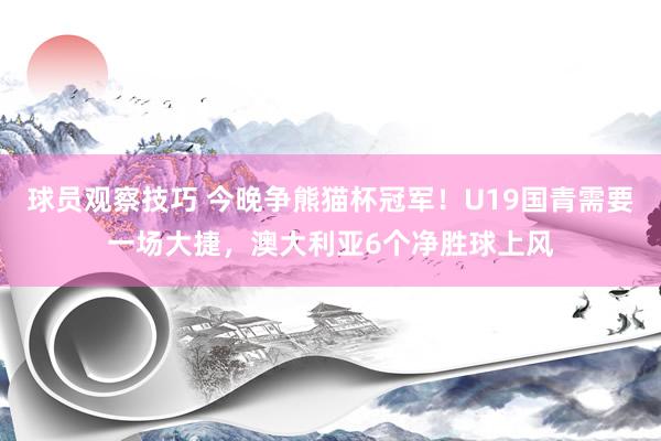 球员观察技巧 今晚争熊猫杯冠军！U19国青需要一场大捷，澳大利亚6个净胜球上风