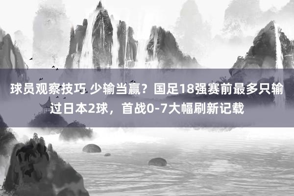 球员观察技巧 少输当赢？国足18强赛前最多只输过日本2球，首战0-7大幅刷新记载