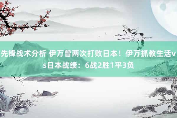 先锋战术分析 伊万曾两次打败日本！伊万抓教生活vs日本战绩：6战2胜1平3负