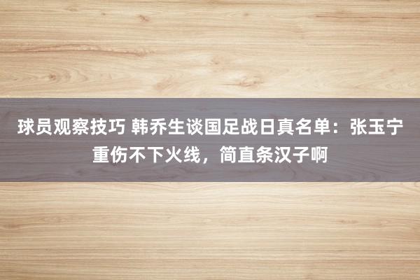 球员观察技巧 韩乔生谈国足战日真名单：张玉宁重伤不下火线，简直条汉子啊