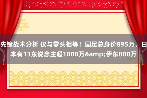 先锋战术分析 仅与零头相等！国足总身价895万，日本有13东说念主超1000万&伊东800万