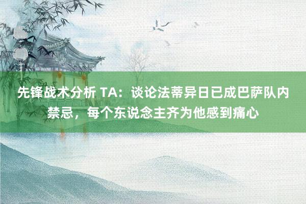 先锋战术分析 TA：谈论法蒂异日已成巴萨队内禁忌，每个东说念主齐为他感到痛心