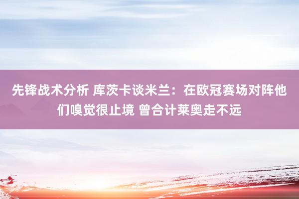 先锋战术分析 库茨卡谈米兰：在欧冠赛场对阵他们嗅觉很止境 曾合计莱奥走不远