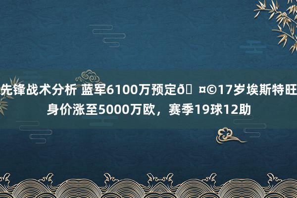 先锋战术分析 蓝军6100万预定🤩17岁埃斯特旺身价涨至5000万欧，赛季19球12助