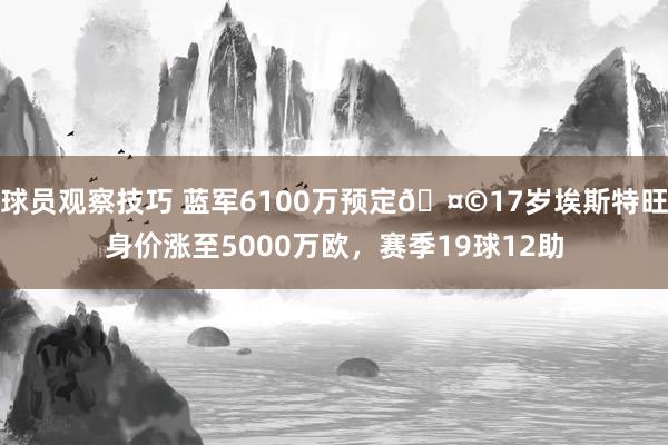 球员观察技巧 蓝军6100万预定🤩17岁埃斯特旺身价涨至5000万欧，赛季19球12助