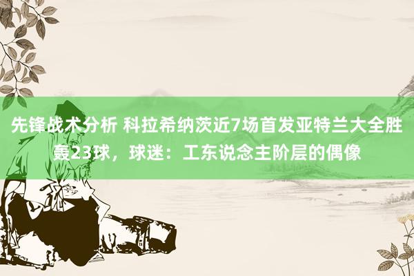 先锋战术分析 科拉希纳茨近7场首发亚特兰大全胜轰23球，球迷：工东说念主阶层的偶像