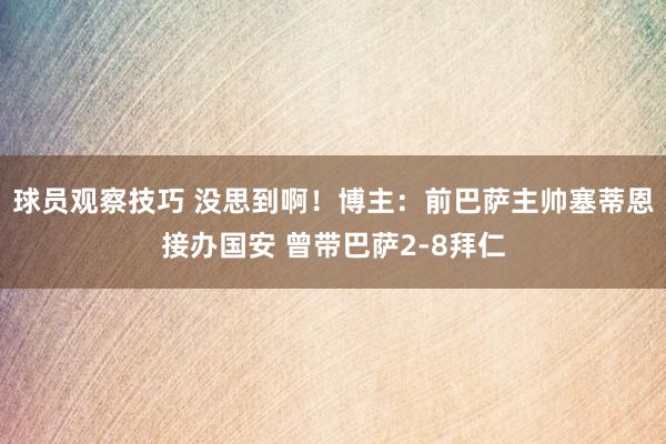 球员观察技巧 没思到啊！博主：前巴萨主帅塞蒂恩接办国安 曾带巴萨2-8拜仁