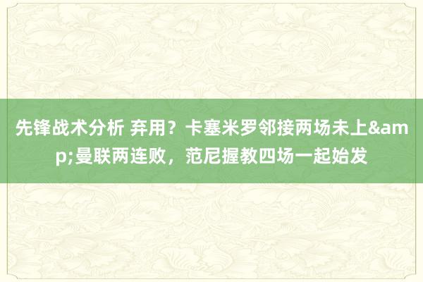 先锋战术分析 弃用？卡塞米罗邻接两场未上&曼联两连败，范尼握教四场一起始发