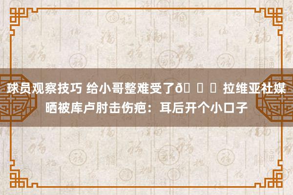 球员观察技巧 给小哥整难受了😅拉维亚社媒晒被库卢肘击伤疤：耳后开个小口子