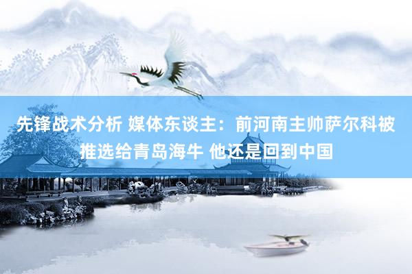 先锋战术分析 媒体东谈主：前河南主帅萨尔科被推选给青岛海牛 他还是回到中国