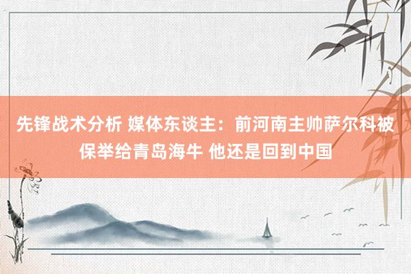 先锋战术分析 媒体东谈主：前河南主帅萨尔科被保举给青岛海牛 他还是回到中国