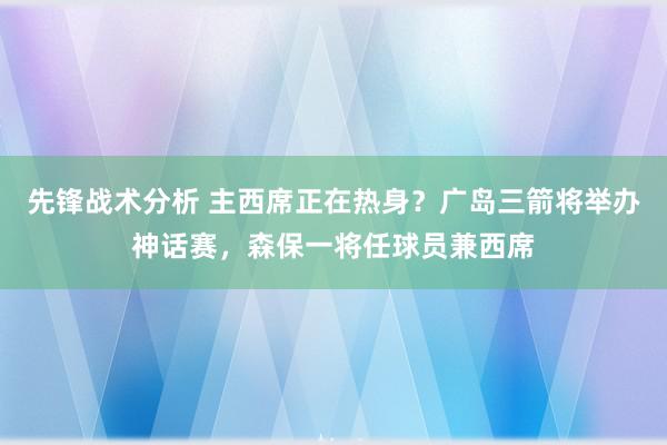 先锋战术分析 主西席正在热身？广岛三箭将举办神话赛，森保一将任球员兼西席