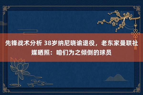 先锋战术分析 38岁纳尼晓谕退役，老东家曼联社媒晒照：咱们为之倾倒的球员