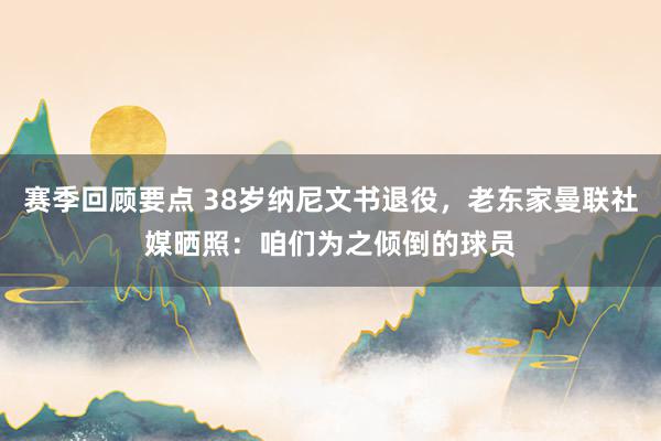 赛季回顾要点 38岁纳尼文书退役，老东家曼联社媒晒照：咱们为之倾倒的球员