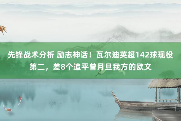 先锋战术分析 励志神话！瓦尔迪英超142球现役第二，差8个追平曾月旦我方的欧文