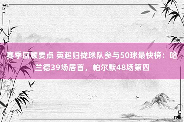 赛季回顾要点 英超归拢球队参与50球最快榜：哈兰德39场居首，帕尔默48场第四