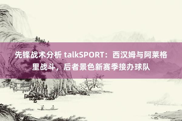 先锋战术分析 talkSPORT：西汉姆与阿莱格里战斗，后者景色新赛季接办球队