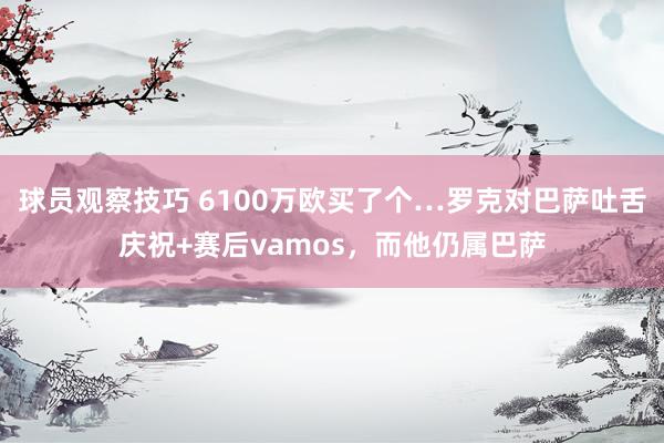 球员观察技巧 6100万欧买了个…罗克对巴萨吐舌庆祝+赛后vamos，而他仍属巴萨