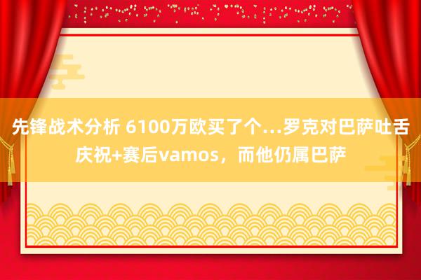 先锋战术分析 6100万欧买了个…罗克对巴萨吐舌庆祝+赛后vamos，而他仍属巴萨