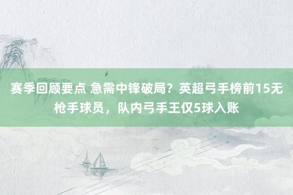 赛季回顾要点 急需中锋破局？英超弓手榜前15无枪手球员，队内弓手王仅5球入账