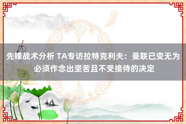 先锋战术分析 TA专访拉特克利夫：曼联已变无为 必须作念出坚苦且不受接待的决定