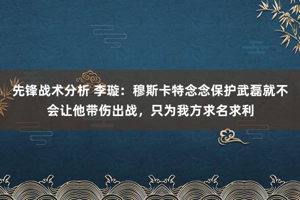 先锋战术分析 李璇：穆斯卡特念念保护武磊就不会让他带伤出战，只为我方求名求利