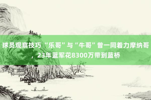 球员观察技巧 “乐哥”与“牛哥”曾一同着力摩纳哥，23年蓝军花8300万带到蓝桥