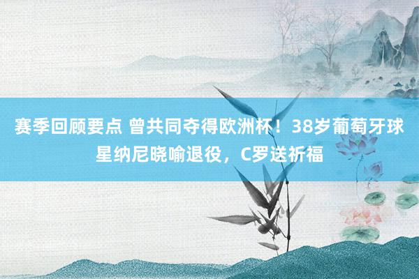 赛季回顾要点 曾共同夺得欧洲杯！38岁葡萄牙球星纳尼晓喻退役，C罗送祈福